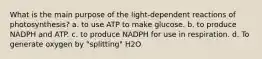 What is the main purpose of the light-dependent reactions of photosynthesis? a. to use ATP to make glucose. b. to produce NADPH and ATP. c. to produce NADPH for use in respiration. d. To generate oxygen by "splitting" H2O