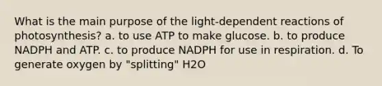 What is the main purpose of the light-dependent reactions of photosynthesis? a. to use ATP to make glucose. b. to produce NADPH and ATP. c. to produce NADPH for use in respiration. d. To generate oxygen by "splitting" H2O