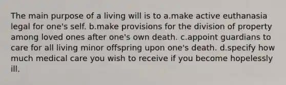 The main purpose of a living will is to a.make active euthanasia legal for one's self. b.make provisions for the division of property among loved ones after one's own death. c.appoint guardians to care for all living minor offspring upon one's death. d.specify how much medical care you wish to receive if you become hopelessly ill.