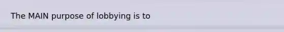 ﻿The MAIN purpose of lobbying is to