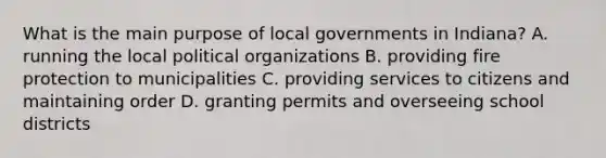 What is the main purpose of local governments in Indiana? A. running the local political organizations B. providing fire protection to municipalities C. providing services to citizens and maintaining order D. granting permits and overseeing school districts