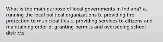 What is the main purpose of local governments in Indiana? a. running the local political organizations b. providing fire protection to municipalities c. providing services to citizens and maintaining order d. granting permits and overseeing school districts