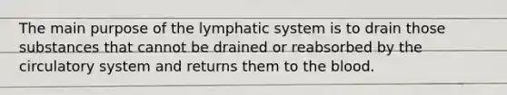 The main purpose of the lymphatic system is to drain those substances that cannot be drained or reabsorbed by the circulatory system and returns them to the blood.