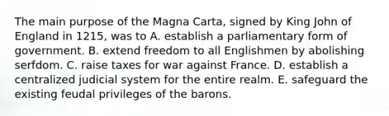 The main purpose of the Magna Carta, signed by King John of England in 1215, was to A. establish a parliamentary form of government. B. extend freedom to all Englishmen by abolishing serfdom. C. raise taxes for war against France. D. establish a centralized judicial system for the entire realm. E. safeguard the existing feudal privileges of the barons.