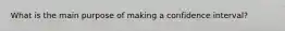 What is the main purpose of making a confidence interval?
