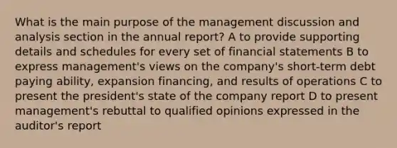 What is the main purpose of the management discussion and analysis section in the annual report? A to provide supporting details and schedules for every set of financial statements B to express management's views on the company's short-term debt paying ability, expansion financing, and results of operations C to present the president's state of the company report D to present management's rebuttal to qualified opinions expressed in the auditor's report