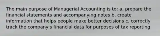 The main purpose of Managerial Accounting is to: a. prepare the financial statements and accompanying notes b. create information that helps people make better decisions c. correctly track the company's financial data for purposes of tax reporting