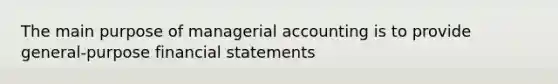 The main purpose of managerial accounting is to provide general-purpose financial statements