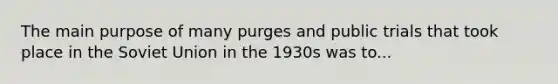 The main purpose of many purges and public trials that took place in the Soviet Union in the 1930s was to...