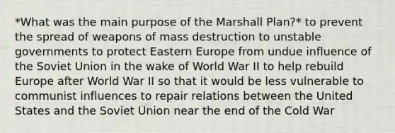 *What was the main purpose of the Marshall Plan?* to prevent the spread of weapons of mass destruction to unstable governments to protect Eastern Europe from undue influence of the Soviet Union in the wake of World War II to help rebuild Europe after World War II so that it would be less vulnerable to communist influences to repair relations between the United States and the Soviet Union near the end of the Cold War