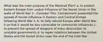 What was the main purpose of the Marshall Plan? a. to protect Eastern Europe from undue influence of the Soviet Union in the wake of World War II - Consider This: Containment prevented the spread of Soviet influence in Eastern and Central Europe following World War II. b. to help rebuild Europe after World War II so that it would be less vulnerable to communist influences c. to prevent the spread of weapons of mass destruction to unstable governments d. to repair relations between the United States and the Soviet Union near the end of the Cold War