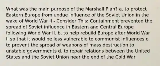 What was the main purpose of the Marshall Plan? a. to protect Eastern Europe from undue influence of the Soviet Union in the wake of World War II - Consider This: Containment prevented the spread of Soviet influence in Eastern and Central Europe following World War II. b. to help rebuild Europe after World War II so that it would be less vulnerable to communist influences c. to prevent the spread of weapons of mass destruction to unstable governments d. to repair relations between the United States and the Soviet Union near the end of the Cold War