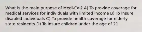 What is the main purpose of Medi-Cal? A) To provide coverage for medical services for individuals with limited income B) To insure disabled individuals C) To provide health coverage for elderly state residents D) To insure children under the age of 21