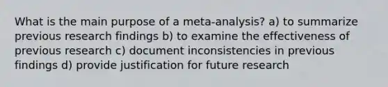 What is the main purpose of a meta-analysis? a) to summarize previous research findings b) to examine the effectiveness of previous research c) document inconsistencies in previous findings d) provide justification for future research