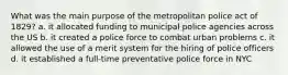 What was the main purpose of the metropolitan police act of 1829? a. it allocated funding to municipal police agencies across the US b. it created a police force to combat urban problems c. it allowed the use of a merit system for the hiring of police officers d. it established a full-time preventative police force in NYC