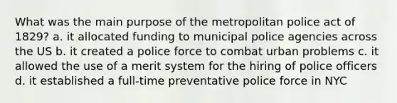 What was the main purpose of the metropolitan police act of 1829? a. it allocated funding to municipal police agencies across the US b. it created a police force to combat urban problems c. it allowed the use of a merit system for the hiring of police officers d. it established a full-time preventative police force in NYC