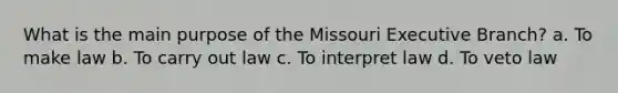 What is the main purpose of the Missouri Executive Branch? a. To make law b. To carry out law c. To interpret law d. To veto law