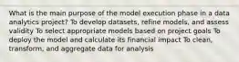 What is the main purpose of the model execution phase in a data analytics project? To develop datasets, refine models, and assess validity To select appropriate models based on project goals To deploy the model and calculate its financial impact To clean, transform, and aggregate data for analysis