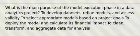 What is the main purpose of the model execution phase in a data analytics project? To develop datasets, refine models, and assess validity To select appropriate models based on project goals To deploy the model and calculate its financial impact To clean, transform, and aggregate data for analysis