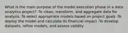 What is the main purpose of the model execution phase in a data analytics project? -To clean, transform, and aggregate data for analysis -To select appropriate models based on project goals -To deploy the model and calculate its financial impact -To develop datasets, refine models, and assess validity