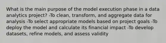 What is the main purpose of the model execution phase in a data analytics project? -To clean, transform, and aggregate data for analysis -To select appropriate models based on project goals -To deploy the model and calculate its financial impact -To develop datasets, refine models, and assess validity