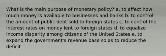 What is the main purpose of monetary policy? a. to affect how much money is available to businesses and banks b. to control the amount of public debt sold to foreign states c. to control the interest rates on money lent to foreign states d. to equalize income disparity among citizens of the United States e. to expand the government's revenue base so as to reduce the deficit