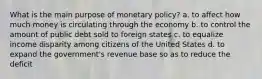 What is the main purpose of monetary policy? a. to affect how much money is circulating through the economy b. to control the amount of public debt sold to foreign states c. to equalize income disparity among citizens of the United States d. to expand the government's revenue base so as to reduce the deficit