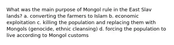 What was the main purpose of Mongol rule in the East Slav lands? a. converting the farmers to Islam b. economic exploitation c. killing the population and replacing them with Mongols (genocide, ethnic cleansing) d. forcing the population to live according to Mongol customs