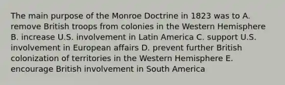 The main purpose of the Monroe Doctrine in 1823 was to A. remove British troops from colonies in the Western Hemisphere B. increase U.S. involvement in Latin America C. support U.S. involvement in European affairs D. prevent further British colonization of territories in the Western Hemisphere E. encourage British involvement in South America