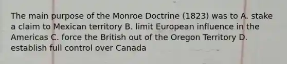 The main purpose of the Monroe Doctrine (1823) was to A. stake a claim to Mexican territory B. limit European influence in the Americas C. force the British out of the Oregon Territory D. establish full control over Canada