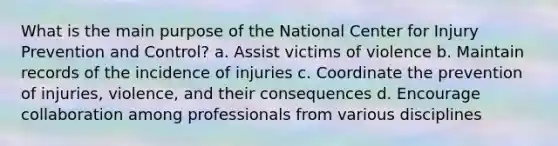 What is the main purpose of the National Center for Injury Prevention and Control? a. Assist victims of violence b. Maintain records of the incidence of injuries c. Coordinate the prevention of injuries, violence, and their consequences d. Encourage collaboration among professionals from various disciplines