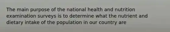 The main purpose of the national health and nutrition examination surveys is to determine what the nutrient and dietary intake of the population in our country are