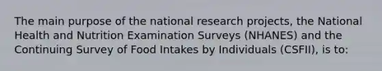 The main purpose of the national research projects, the National Health and Nutrition Examination Surveys (NHANES) and the Continuing Survey of Food Intakes by Individuals (CSFII), is to: