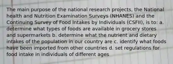 The main purpose of the national research projects, the National health and Nutrition Examination Surveys (NHANES) and the Continuing Survey of Food Intakes by Individuals (CSFII), is to: a. determine what types of foods are available in grocery stores and supermarkets b. determine what the nutrient and dietary intakes of the population in our country are c. identify what foods have been imported from other countries d. set regulations for food intake in individuals of different ages