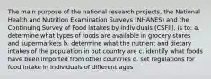 The main purpose of the national research projects, the National Health and Nutrition Examination Surveys (NHANES) and the Continuing Survey of Food intakes by individuals (CSFII), is to: a. determine what types of foods are available in grocery stores and supermarkets b. determine what the nutrient and dietary intakes of the population in out country are c. identify what foods have been imported from other countries d. set regulations for food intake in individuals of different ages