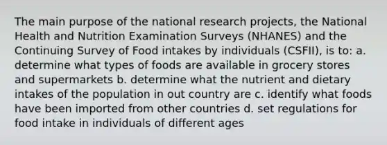 The main purpose of the national research projects, the National Health and Nutrition Examination Surveys (NHANES) and the Continuing Survey of Food intakes by individuals (CSFII), is to: a. determine what types of foods are available in grocery stores and supermarkets b. determine what the nutrient and dietary intakes of the population in out country are c. identify what foods have been imported from other countries d. set regulations for food intake in individuals of different ages