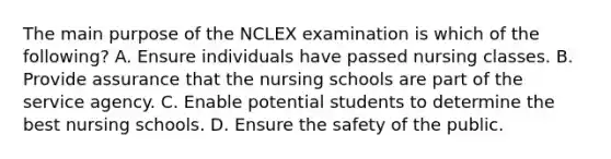 The main purpose of the NCLEX examination is which of the following? A. Ensure individuals have passed nursing classes. B. Provide assurance that the nursing schools are part of the service agency. C. Enable potential students to determine the best nursing schools. D. Ensure the safety of the public.