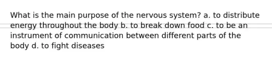 What is the main purpose of the nervous system? a. to distribute energy throughout the body b. to break down food c. to be an instrument of communication between different parts of the body d. to fight diseases