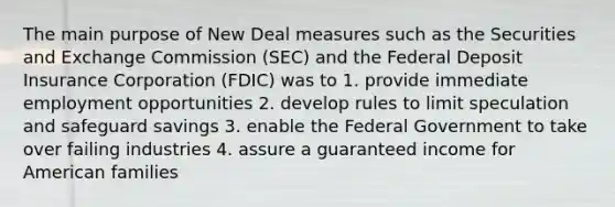 The main purpose of New Deal measures such as the Securities and Exchange Commission (SEC) and the Federal Deposit Insurance Corporation (FDIC) was to 1. provide immediate employment opportunities 2. develop rules to limit speculation and safeguard savings 3. enable the Federal Government to take over failing industries 4. assure a guaranteed income for American families