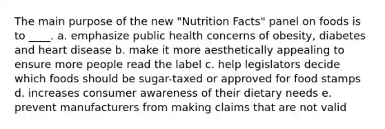 The main purpose of the new "Nutrition Facts" panel on foods is to ____. a. emphasize public health concerns of obesity, diabetes and heart disease b. make it more aesthetically appealing to ensure more people read the label c. help legislators decide which foods should be sugar-taxed or approved for food stamps d. increases consumer awareness of their dietary needs e. prevent manufacturers from making claims that are not valid