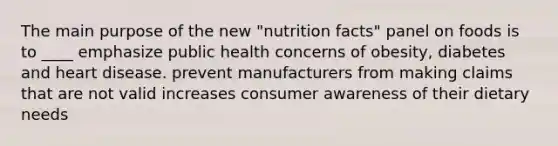 The main purpose of the new "nutrition facts" panel on foods is to ____ emphasize public health concerns of obesity, diabetes and heart disease. prevent manufacturers from making claims that are not valid increases consumer awareness of their dietary needs