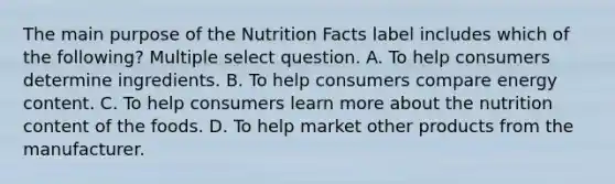 The main purpose of the Nutrition Facts label includes which of the following? Multiple select question. A. To help consumers determine ingredients. B. To help consumers compare energy content. C. To help consumers learn more about the nutrition content of the foods. D. To help market other products from the manufacturer.