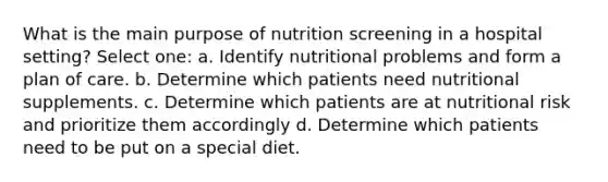 What is the main purpose of nutrition screening in a hospital setting? Select one: a. Identify nutritional problems and form a plan of care. b. Determine which patients need nutritional supplements. c. Determine which patients are at nutritional risk and prioritize them accordingly d. Determine which patients need to be put on a special diet.