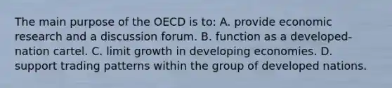 The main purpose of the OECD is to: A. provide economic research and a discussion forum. B. function as a developed-nation cartel. C. limit growth in developing economies. D. support trading patterns within the group of developed nations.