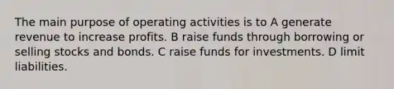 The main purpose of operating activities is to A generate revenue to increase profits. B raise funds through borrowing or selling stocks and bonds. C raise funds for investments. D limit liabilities.