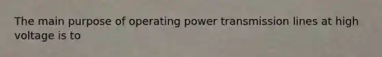 The main purpose of operating power transmission lines at high voltage is to