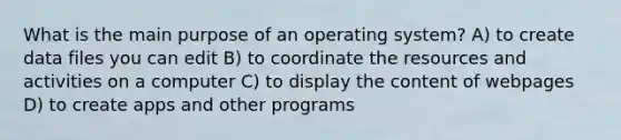 What is the main purpose of an operating system? A) to create data files you can edit B) to coordinate the resources and activities on a computer C) to display the content of webpages D) to create apps and other programs