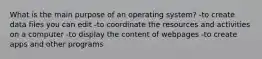 What is the main purpose of an operating system? -to create data files you can edit -to coordinate the resources and activities on a computer -to display the content of webpages -to create apps and other programs