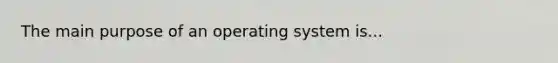 The main purpose of an operating system is...