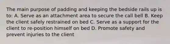 The main purpose of padding and keeping the bedside rails up is to: A. Serve as an attachment area to secure the call bell B. Keep the client safely restrained on bed C. Serve as a support for the client to re-position himself on bed D. Promote safety and prevent injuries to the client